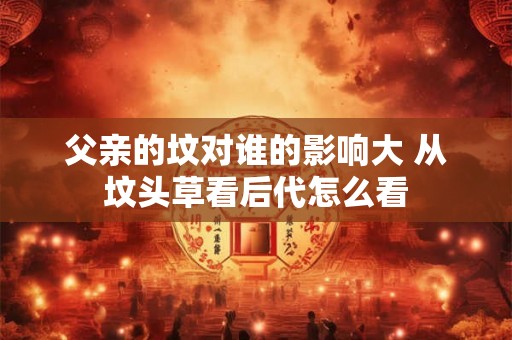父亲的坟对谁的影响大 从坟头草看后代怎么看 父亲的坟对谁的影响大 从坟头草看后代怎么看