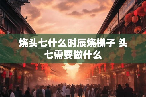 烧头七什么时辰烧梯子 头七需要做什么 烧头七什么时辰烧梯子 头七需要做什么