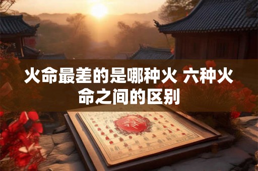 火命最差的是哪种火 六种火命之间的区别 火命最差的是哪种火 六种火命之间的区别