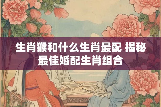 生肖猴和什么生肖最配 揭秘最佳婚配生肖组合 生肖猴和什么生肖最配 揭秘最佳婚配生肖组合