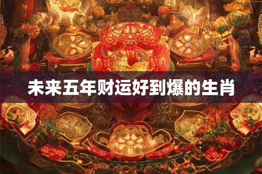 未来五年财运好到爆的生肖 未来五年财运好到爆的生肖