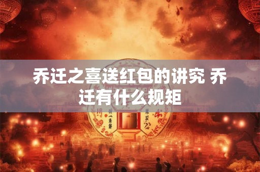 乔迁之喜送红包的讲究 乔迁有什么规矩 乔迁之喜送红包的讲究 乔迁有什么规矩
