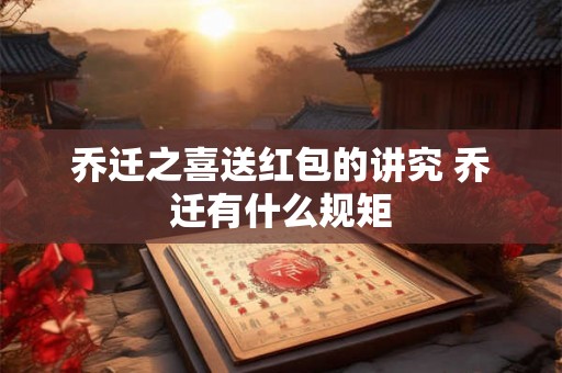 乔迁之喜送红包的讲究 乔迁有什么规矩 乔迁之喜送红包的讲究 乔迁有什么规矩
