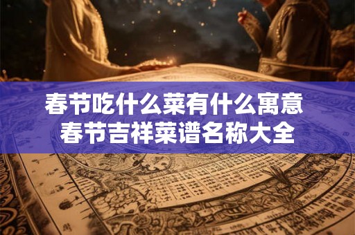 春节吃什么菜有什么寓意 春节吉祥菜谱名称大全 春节吃什么菜有什么寓意 春节吉祥菜谱名称大全