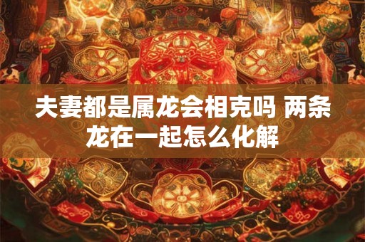 夫妻都是属龙会相克吗 两条龙在一起怎么化解 夫妻都是属龙会相克吗 两条龙在一起怎么化解