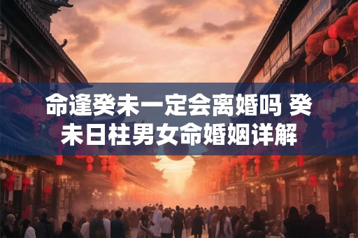 命逢癸未一定会离婚吗 癸未日柱男女命婚姻详解