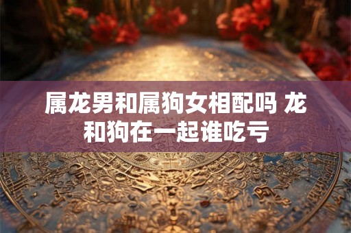 属龙男和属狗女相配吗 龙和狗在一起谁吃亏 属龙男和属狗女相配吗 龙和狗在一起谁吃亏