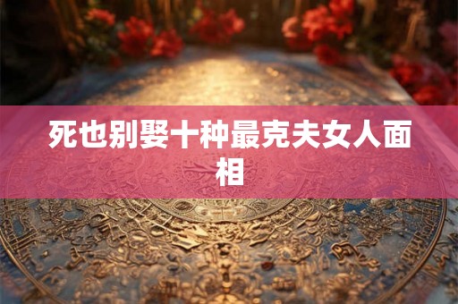 死也别娶十种最克夫女人面相 死也别娶十种最克夫女人面相
