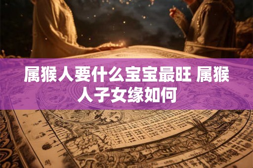 属猴人要什么宝宝最旺 属猴人子女缘如何 属猴人要什么宝宝最旺 属猴人子女缘如何