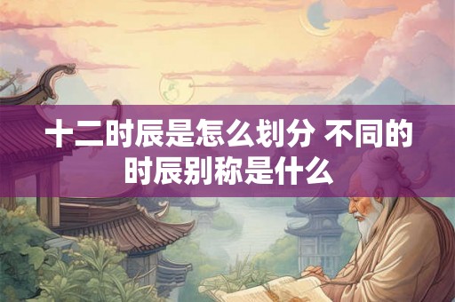 十二时辰是怎么划分 不同的时辰别称是什么 十二时辰是怎么划分 不同的时辰别称是什么