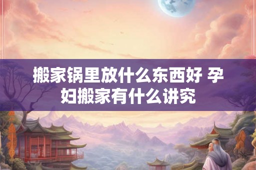 搬家锅里放什么东西好 孕妇搬家有什么讲究