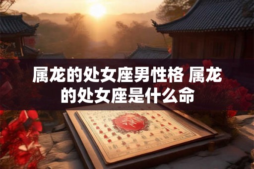 属龙的处女座男性格 属龙的处女座是什么命 属龙的处女座男性格 属龙的处女座是什么命