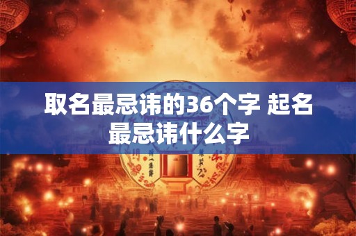取名最忌讳的36个字 起名最忌讳什么字 取名最忌讳的36个字 起名最忌讳什么字