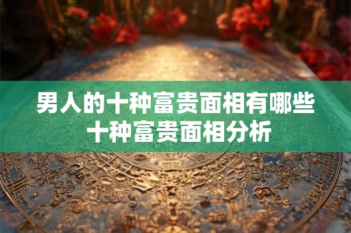 男人的十种富贵面相有哪些 十种富贵面相分析 男人的十种富贵面相有哪些 十种富贵面相分析