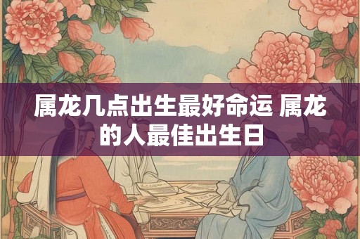 属龙几点出生最好命运 属龙的人最佳出生日 属龙几点出生最好命运 属龙的人最佳出生日