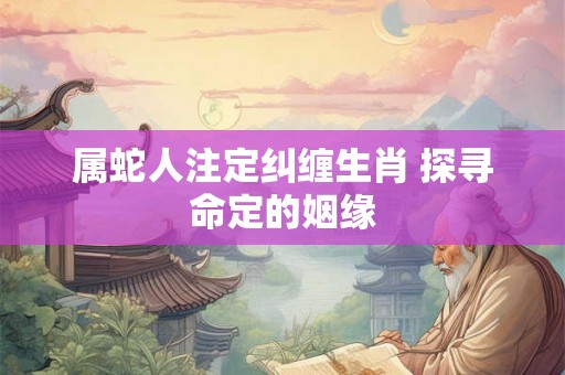 属蛇人注定纠缠生肖 探寻命定的姻缘 属蛇人注定纠缠生肖 探寻命定的姻缘