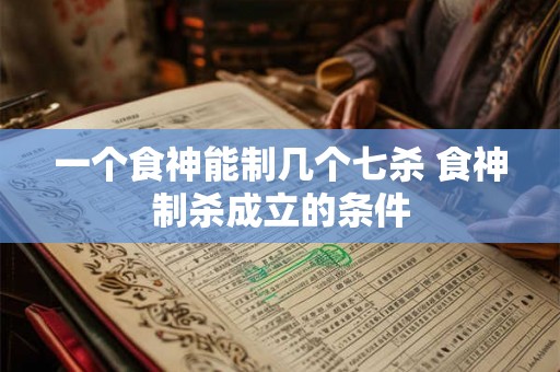 一个食神能制几个七杀 食神制杀成立的条件 一个食神能制几个七杀 食神制杀成立的条件