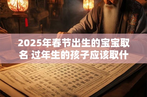 2025年春节出生的宝宝取名 过年生的孩子应该取什么名字好