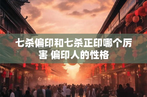 七杀偏印和七杀正印哪个厉害 偏印人的性格 七杀偏印和七杀正印哪个厉害 偏印人的性格