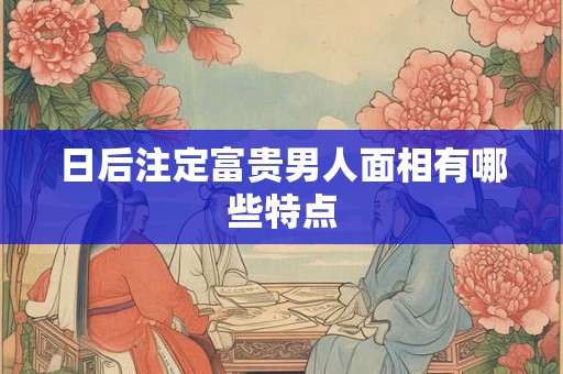 日后注定富贵男人面相有哪些特点 日后注定富贵男人面相有哪些特点