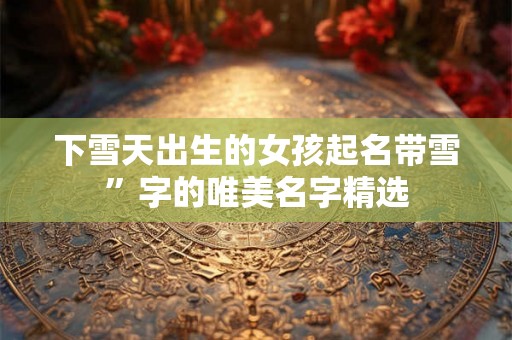下雪天出生的女孩起名带雪”字的唯美名字精选 下雪天出生的女孩起名带雪”字的唯美名字精选