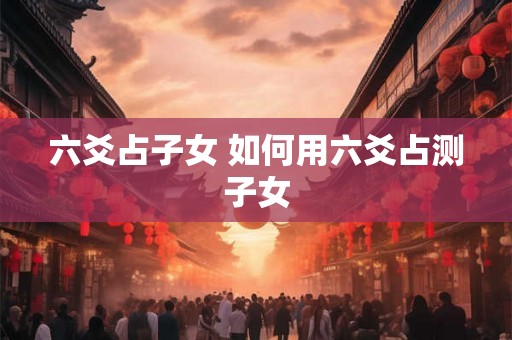 六爻占子女 如何用六爻占测子女 六爻占子女 如何用六爻占测子女