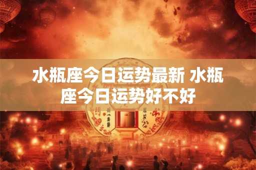 水瓶座今日运势最新 水瓶座今日运势好不好 水瓶座今日运势最新 水瓶座今日运势好不好