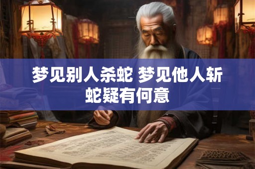 梦见别人杀蛇 梦见他人斩蛇疑有何意 梦见别人杀蛇 梦见他人斩蛇疑有何意