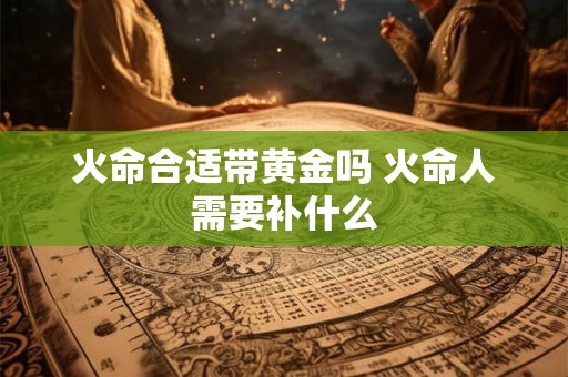 火命合适带黄金吗 火命人需要补什么 火命合适带黄金吗 火命人需要补什么