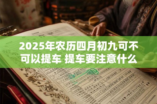 2025年农历四月初九可不可以提车 提车要注意什么 2025年农历四月初九可不可以提车 提车要注意什么