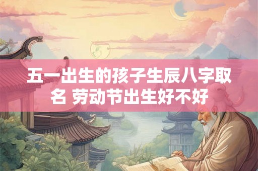 五一出生的孩子生辰八字取名 劳动节出生好不好