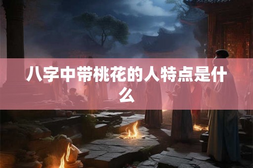 八字中带桃花的人特点是什么 八字中带桃花的人特点是什么