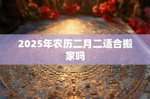 2025年农历二月二适合搬家吗