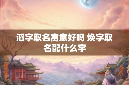 滔字取名寓意好吗 焕字取名配什么字