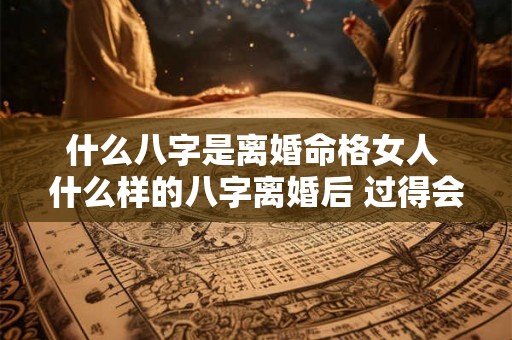 什么八字是离婚命格女人 什么样的八字离婚后 过得会更好 什么八字是离婚命格女人 什么样的八字离婚后 过得会更好