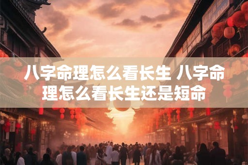 八字命理怎么看长生 八字命理怎么看长生还是短命 八字命理怎么看长生 八字命理怎么看长生还是短命