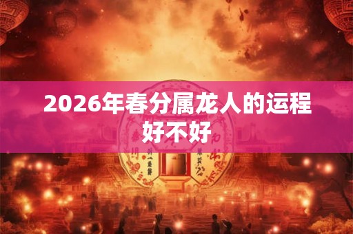 2026年春分属龙人的运程好不好 2026年春分属龙人的运程好不好