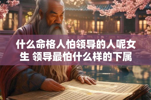 什么命格人怕领导的人呢女生 领导最怕什么样的下属 什么命格人怕领导的人呢女生 领导最怕什么样的下属