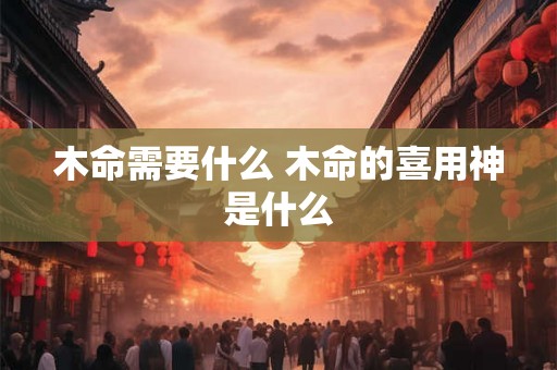 木命需要什么 木命的喜用神是什么 木命需要什么 木命的喜用神是什么