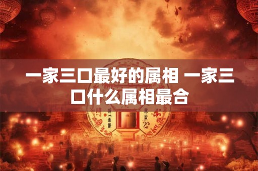 一家三口最好的属相 一家三口什么属相最合 一家三口最好的属相 一家三口什么属相最合