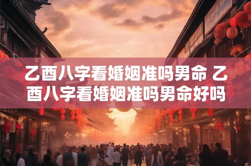 乙酉八字看婚姻准吗男命 乙酉八字看婚姻准吗男命好吗 乙酉八字看婚姻准吗男命 乙酉八字看婚姻准吗男命好吗
