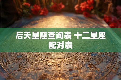 后天星座查询表 十二星座配对表 后天星座查询表 十二星座配对表