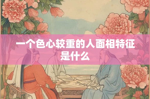 一个色心较重的人面相特征是什么 一个色心较重的人面相特征是什么