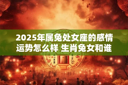 2025年属兔处女座的感情运势怎么样 生肖兔女和谁配 2025年属兔处女座的感情运势怎么样 生肖兔女和谁配