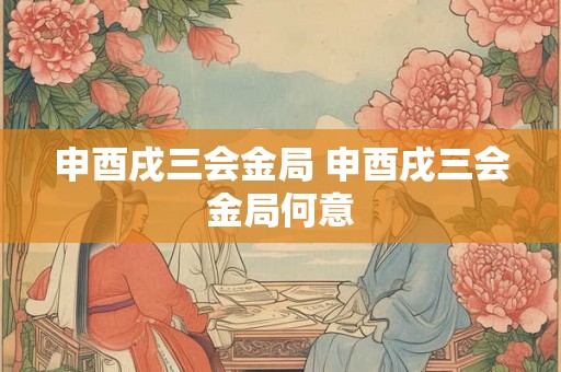 申酉戌三会金局 申酉戌三会金局何意 申酉戌三会金局 申酉戌三会金局何意
