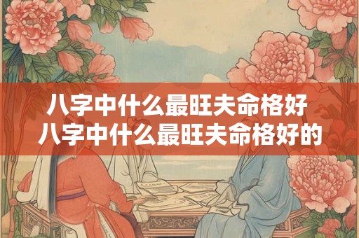 八字中什么最旺夫命格好 八字中什么最旺夫命格好的女人 八字中什么最旺夫命格好 八字中什么最旺夫命格好的女人