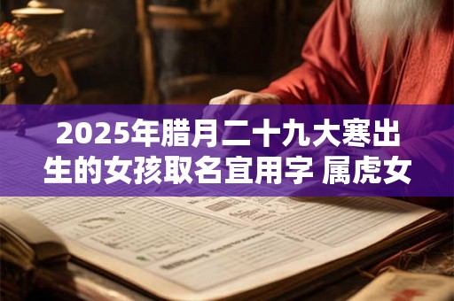 2025年腊月二十九大寒出生的女孩取名宜用字 属虎女孩名字集锦 2025年腊月二十九大寒出生的女孩取名宜用字 属虎女孩名字集锦