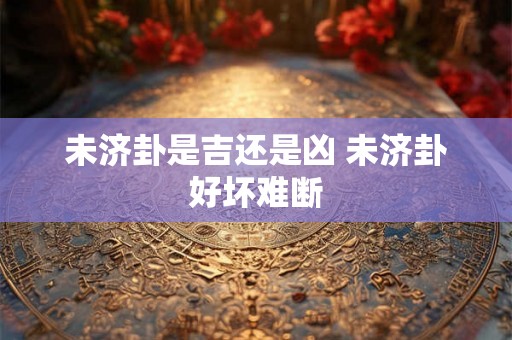 未济卦是吉还是凶 未济卦好坏难断