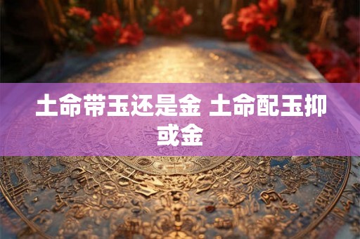 土命带玉还是金 土命配玉抑或金 土命带玉还是金 土命配玉抑或金