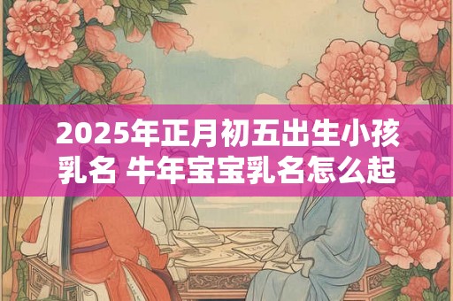 2025年正月初五出生小孩乳名 牛年宝宝乳名怎么起 2025年正月初五出生小孩乳名 牛年宝宝乳名怎么起